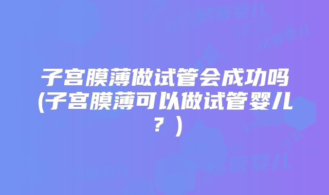 子宫膜薄做试管会成功吗(子宫膜薄可以做试管婴儿？)