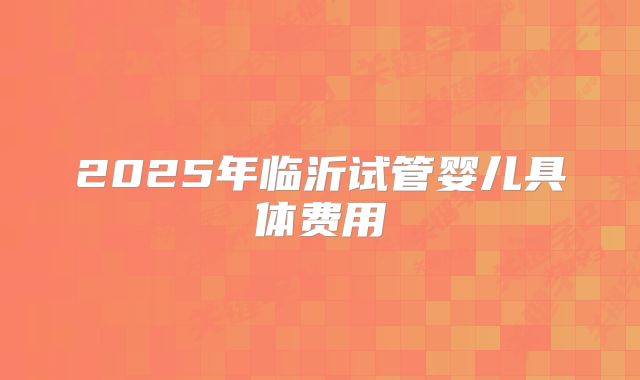2025年临沂试管婴儿具体费用