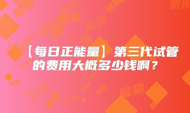 【每日正能量】第三代试管的费用大概多少钱啊？