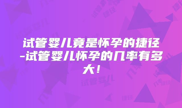 试管婴儿竟是怀孕的捷径-试管婴儿怀孕的几率有多大！