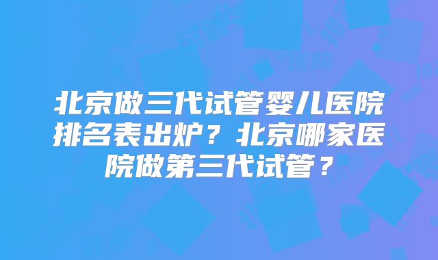 北京做三代试管婴儿医院排名表出炉?北京哪家医院做第三代试管?
