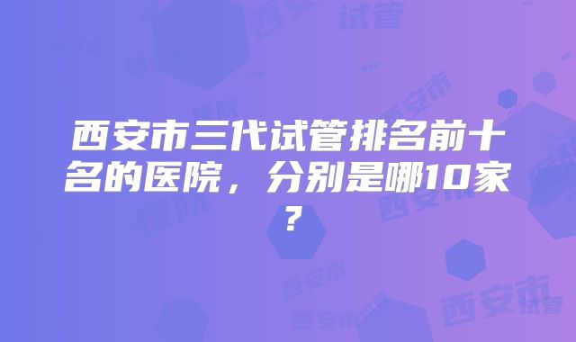 西安市三代试管排名前十名的医院，分别是哪10家？