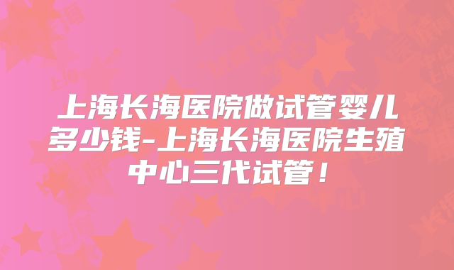 上海长海医院做试管婴儿多少钱-上海长海医院生殖中心三代试管!