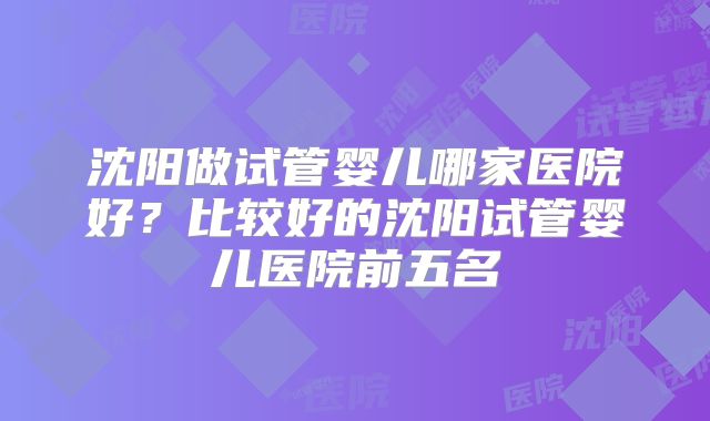 沈阳做试管婴儿哪家医院好？比较好的沈阳试管婴儿医院前五名