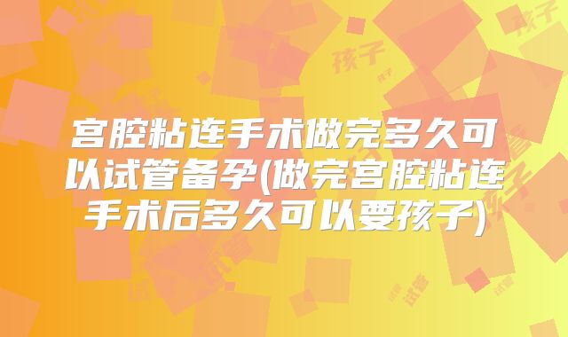 宫腔粘连手术做完多久可以试管备孕(做完宫腔粘连手术后多久可以要孩子)