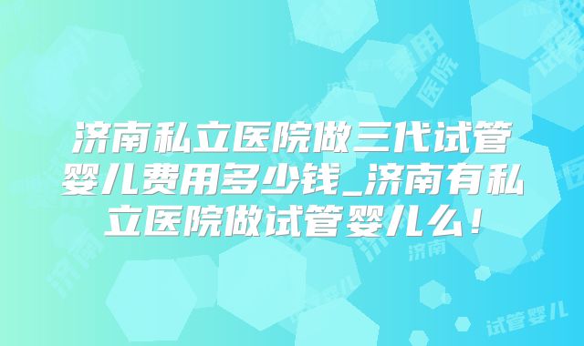 济南私立医院做三代试管婴儿费用多少钱_济南有私立医院做试管婴儿么!