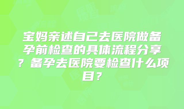宝妈亲述自己去医院做备孕前检查的具体流程分享？备孕去医院要检查什么项目？