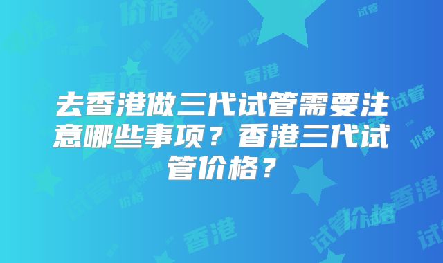 去香港做三代试管需要注意哪些事项？香港三代试管价格？