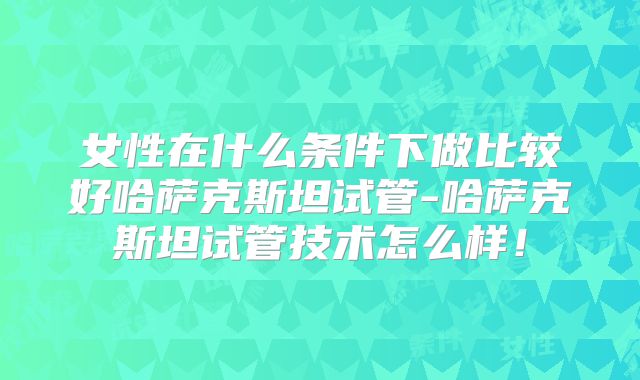 女性在什么条件下做比较好哈萨克斯坦试管-哈萨克斯坦试管技术怎么样！