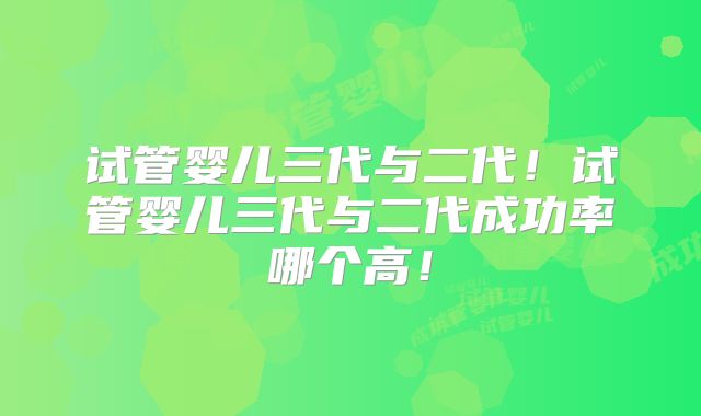 试管婴儿三代与二代！试管婴儿三代与二代成功率哪个高！