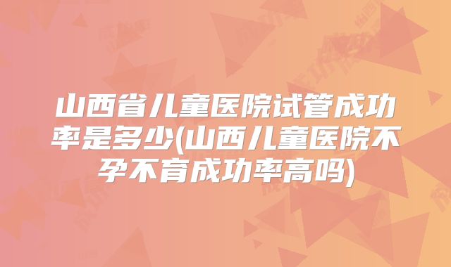 山西省儿童医院试管成功率是多少(山西儿童医院不孕不育成功率高吗)