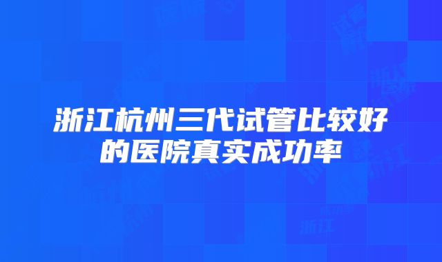 浙江杭州三代试管比较好的医院真实成功率