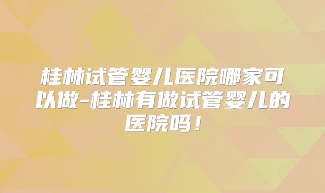 桂林试管婴儿医院哪家可以做-桂林有做试管婴儿的医院吗！