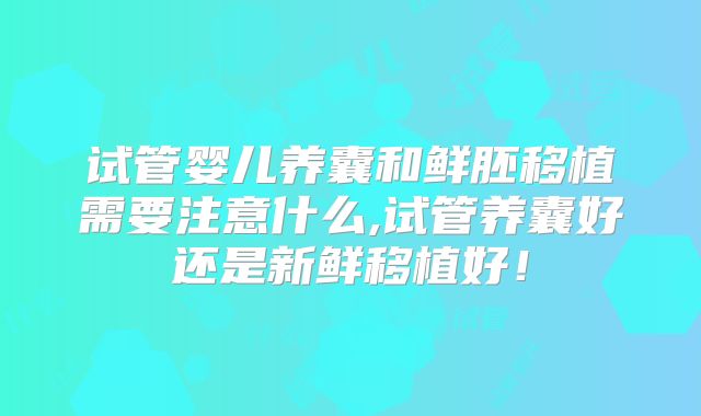 试管婴儿养囊和鲜胚移植需要注意什么,试管养囊好还是新鲜移植好！