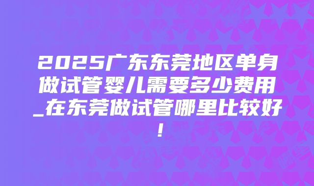 2025广东东莞地区单身做试管婴儿需要多少费用_在东莞做试管哪里比较好!