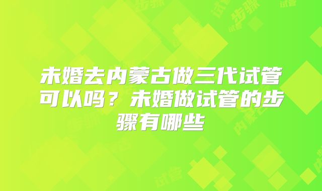 未婚去内蒙古做三代试管可以吗？未婚做试管的步骤有哪些