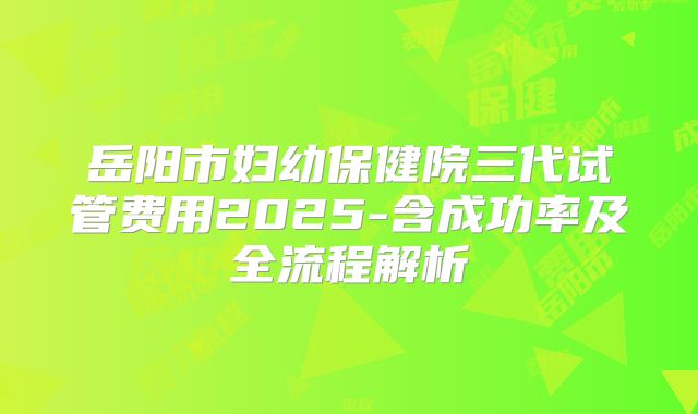 岳阳市妇幼保健院三代试管费用2025-含成功率及全流程解析