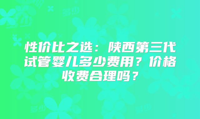 性价比之选:陕西第三代试管婴儿多少费用?价格收费合理吗?