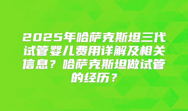 2025年哈萨克斯坦三代试管婴儿费用详解及相关信息？哈萨克斯坦做试管的经历？