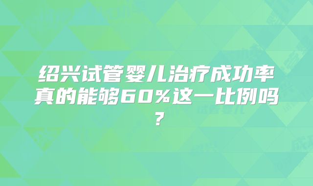 绍兴试管婴儿治疗成功率真的能够60%这一比例吗？