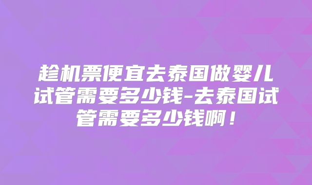 趁机票便宜去泰国做婴儿试管需要多少钱-去泰国试管需要多少钱啊！