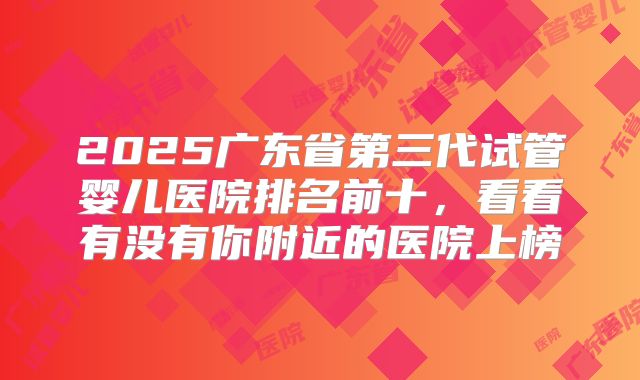 2025广东省第三代试管婴儿医院排名前十，看看有没有你附近的医院上榜