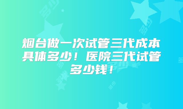 烟台做一次试管三代成本具体多少！医院三代试管多少钱！