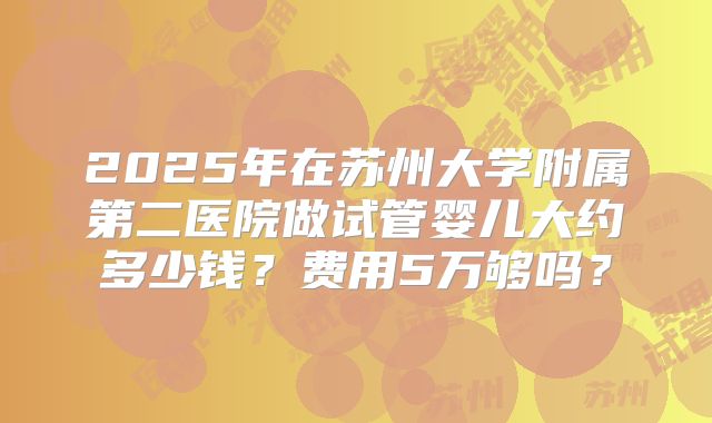 2025年在苏州大学附属第二医院做试管婴儿大约多少钱?费用5万够吗?