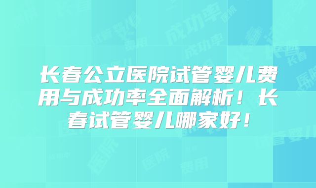 长春公立医院试管婴儿费用与成功率全面解析！长春试管婴儿哪家好！