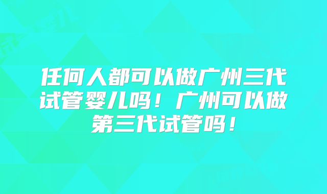 任何人都可以做广州三代试管婴儿吗！广州可以做第三代试管吗！
