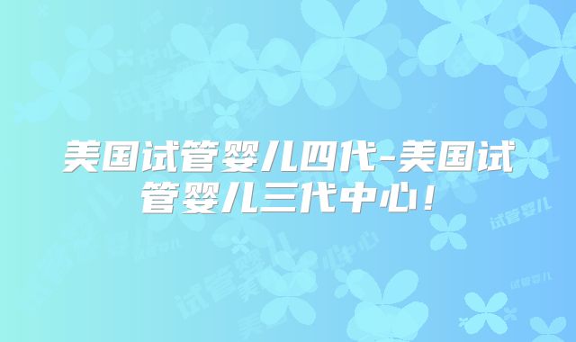 美国试管婴儿四代-美国试管婴儿三代中心!
