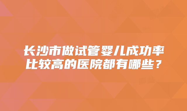 长沙市做试管婴儿成功率比较高的医院都有哪些？