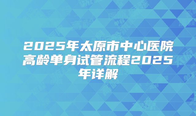 2025年太原市中心医院高龄单身试管流程2025年详解
