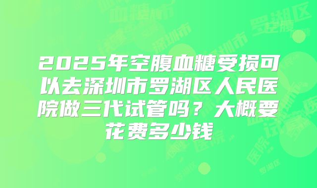 2025年空腹血糖受损可以去深圳市罗湖区人民医院做三代试管吗？大概要花费多少钱