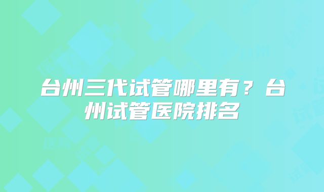 台州三代试管哪里有？台州试管医院排名