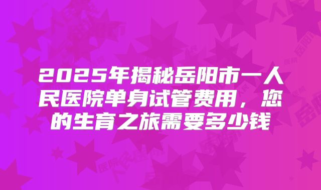 2025年揭秘岳阳市一人民医院单身试管费用，您的生育之旅需要多少钱