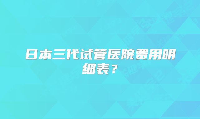 日本三代试管医院费用明细表？