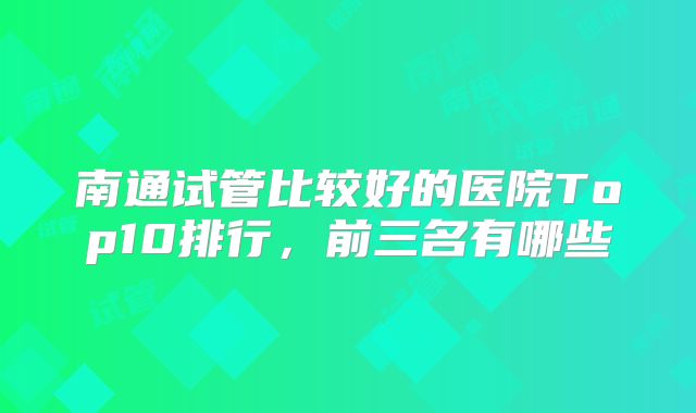 南通试管比较好的医院Top10排行，前三名有哪些