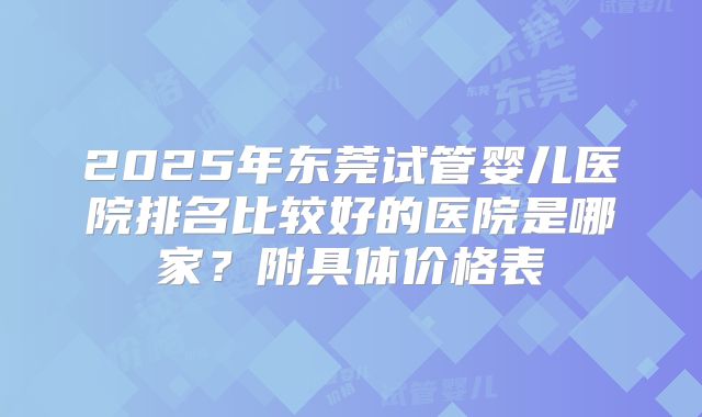 2025年东莞试管婴儿医院排名比较好的医院是哪家？附具体价格表