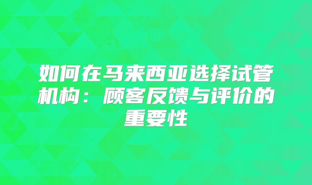 如何在马来西亚选择试管机构:顾客反馈与评价的重要性