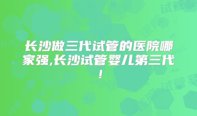 长沙做三代试管的医院哪家强,长沙试管婴儿第三代！