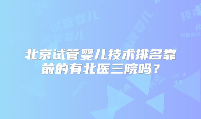北京试管婴儿技术排名靠前的有北医三院吗？