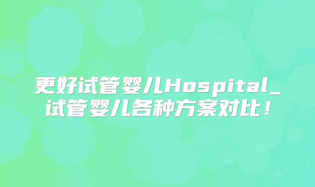 更好试管婴儿Hospital_试管婴儿各种方案对比！