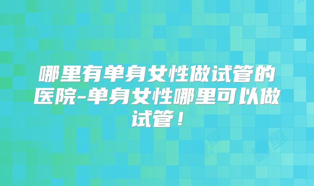 哪里有单身女性做试管的医院-单身女性哪里可以做试管!