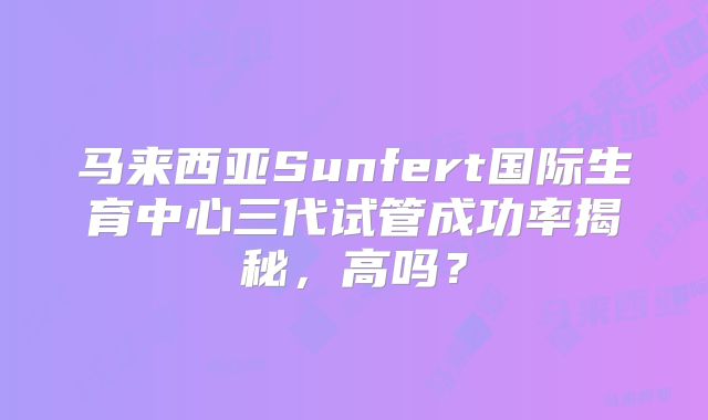 马来西亚Sunfert国际生育中心三代试管成功率揭秘，高吗？