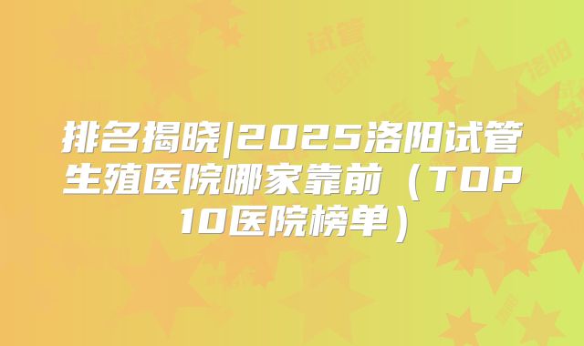 排名揭晓|2025洛阳试管生殖医院哪家靠前(TOP10医院榜单)