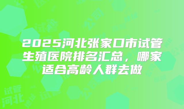 2025河北张家口市试管生殖医院排名汇总，哪家适合高龄人群去做