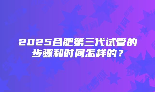 2025合肥第三代试管的步骤和时间怎样的？