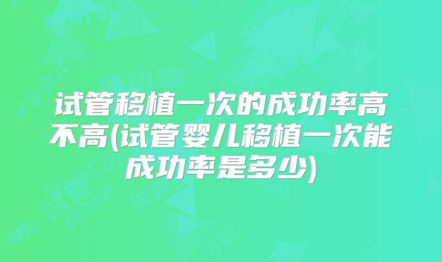 试管移植一次的成功率高不高(试管婴儿移植一次能成功率是多少)