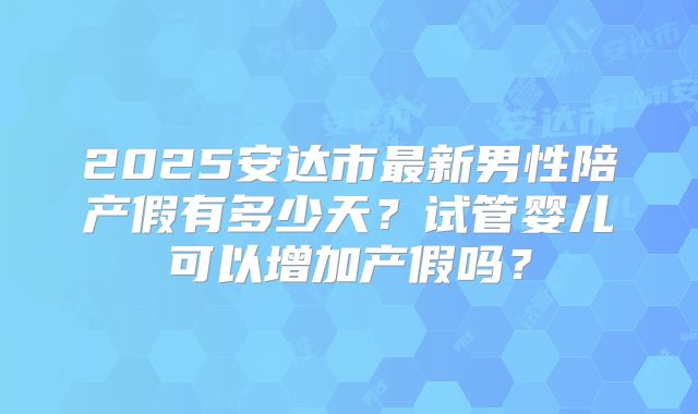 2025安达市最新男性陪产假有多少天？试管婴儿可以增加产假吗？